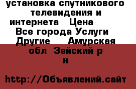 установка спутникового телевидения и интернета › Цена ­ 500 - Все города Услуги » Другие   . Амурская обл.,Зейский р-н